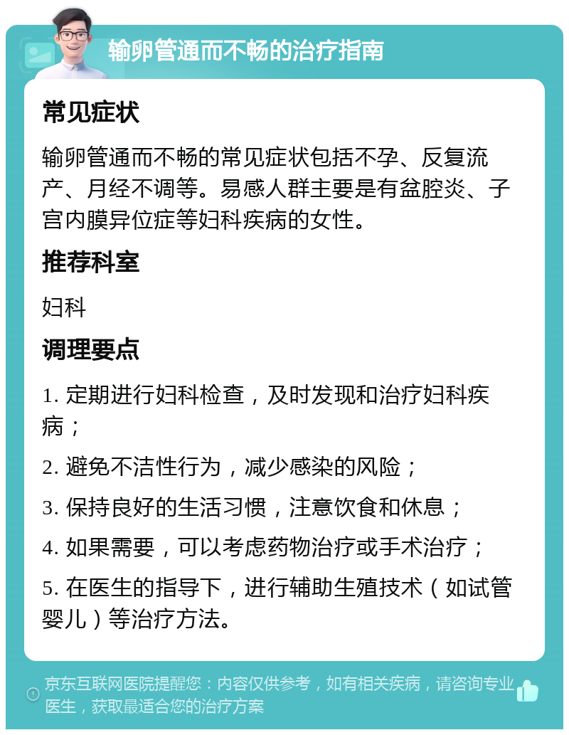 输卵管通而不畅的治疗指南 常见症状 输卵管通而不畅的常见症状包括不孕、反复流产、月经不调等。易感人群主要是有盆腔炎、子宫内膜异位症等妇科疾病的女性。 推荐科室 妇科 调理要点 1. 定期进行妇科检查，及时发现和治疗妇科疾病； 2. 避免不洁性行为，减少感染的风险； 3. 保持良好的生活习惯，注意饮食和休息； 4. 如果需要，可以考虑药物治疗或手术治疗； 5. 在医生的指导下，进行辅助生殖技术（如试管婴儿）等治疗方法。