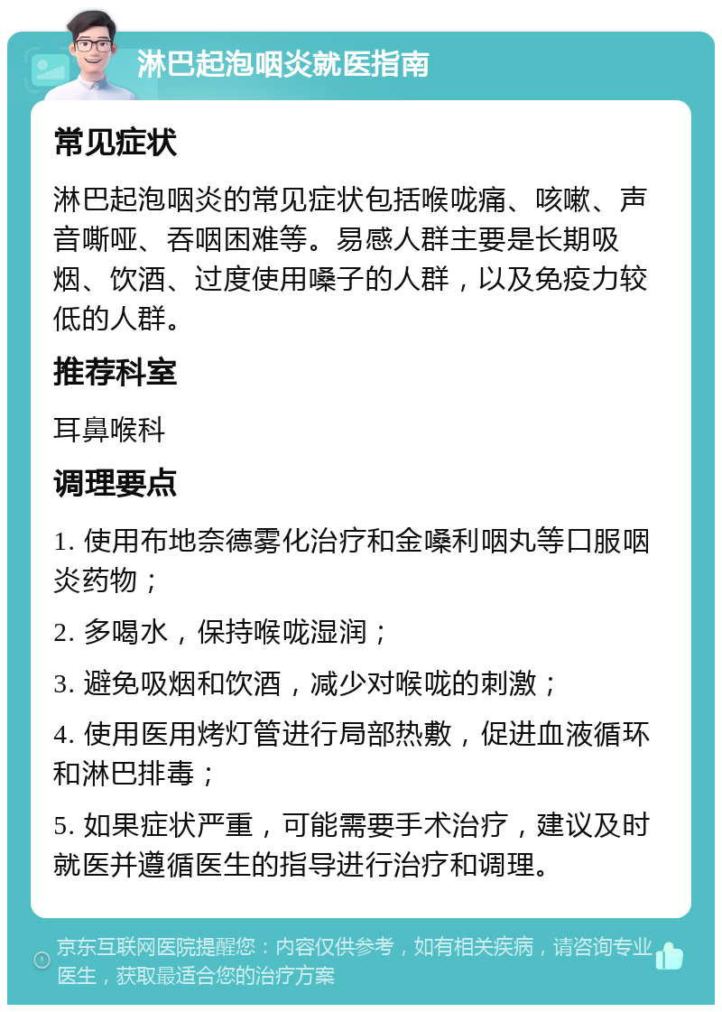 淋巴起泡咽炎就医指南 常见症状 淋巴起泡咽炎的常见症状包括喉咙痛、咳嗽、声音嘶哑、吞咽困难等。易感人群主要是长期吸烟、饮酒、过度使用嗓子的人群，以及免疫力较低的人群。 推荐科室 耳鼻喉科 调理要点 1. 使用布地奈德雾化治疗和金嗓利咽丸等口服咽炎药物； 2. 多喝水，保持喉咙湿润； 3. 避免吸烟和饮酒，减少对喉咙的刺激； 4. 使用医用烤灯管进行局部热敷，促进血液循环和淋巴排毒； 5. 如果症状严重，可能需要手术治疗，建议及时就医并遵循医生的指导进行治疗和调理。