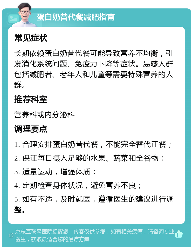 蛋白奶昔代餐减肥指南 常见症状 长期依赖蛋白奶昔代餐可能导致营养不均衡，引发消化系统问题、免疫力下降等症状。易感人群包括减肥者、老年人和儿童等需要特殊营养的人群。 推荐科室 营养科或内分泌科 调理要点 1. 合理安排蛋白奶昔代餐，不能完全替代正餐； 2. 保证每日摄入足够的水果、蔬菜和全谷物； 3. 适量运动，增强体质； 4. 定期检查身体状况，避免营养不良； 5. 如有不适，及时就医，遵循医生的建议进行调整。