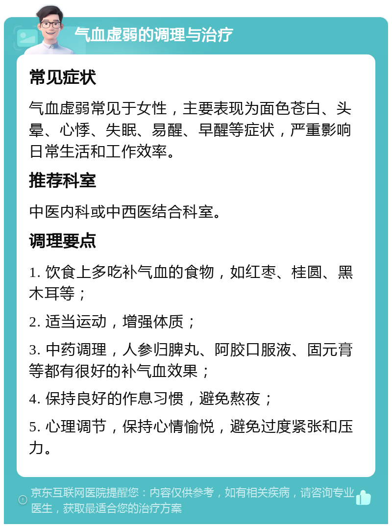 气血虚弱的调理与治疗 常见症状 气血虚弱常见于女性，主要表现为面色苍白、头晕、心悸、失眠、易醒、早醒等症状，严重影响日常生活和工作效率。 推荐科室 中医内科或中西医结合科室。 调理要点 1. 饮食上多吃补气血的食物，如红枣、桂圆、黑木耳等； 2. 适当运动，增强体质； 3. 中药调理，人参归脾丸、阿胶口服液、固元膏等都有很好的补气血效果； 4. 保持良好的作息习惯，避免熬夜； 5. 心理调节，保持心情愉悦，避免过度紧张和压力。