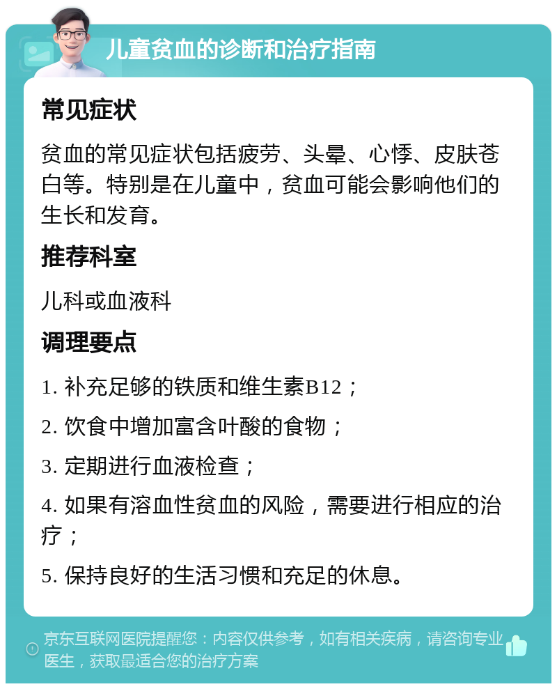 儿童贫血的诊断和治疗指南 常见症状 贫血的常见症状包括疲劳、头晕、心悸、皮肤苍白等。特别是在儿童中，贫血可能会影响他们的生长和发育。 推荐科室 儿科或血液科 调理要点 1. 补充足够的铁质和维生素B12； 2. 饮食中增加富含叶酸的食物； 3. 定期进行血液检查； 4. 如果有溶血性贫血的风险，需要进行相应的治疗； 5. 保持良好的生活习惯和充足的休息。