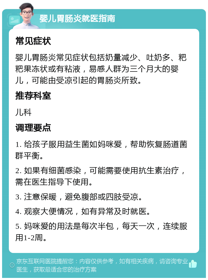 婴儿胃肠炎就医指南 常见症状 婴儿胃肠炎常见症状包括奶量减少、吐奶多、粑粑果冻状或有粘液，易感人群为三个月大的婴儿，可能由受凉引起的胃肠炎所致。 推荐科室 儿科 调理要点 1. 给孩子服用益生菌如妈咪爱，帮助恢复肠道菌群平衡。 2. 如果有细菌感染，可能需要使用抗生素治疗，需在医生指导下使用。 3. 注意保暖，避免腹部或四肢受凉。 4. 观察大便情况，如有异常及时就医。 5. 妈咪爱的用法是每次半包，每天一次，连续服用1-2周。