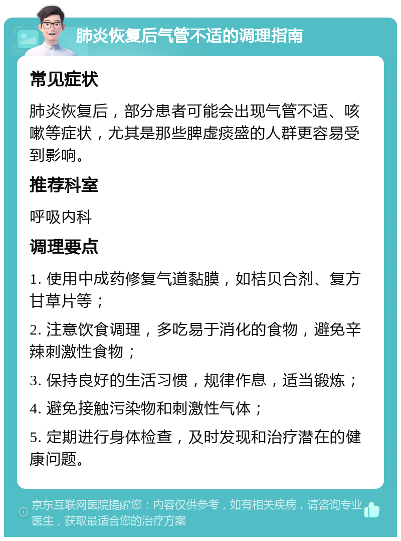 肺炎恢复后气管不适的调理指南 常见症状 肺炎恢复后，部分患者可能会出现气管不适、咳嗽等症状，尤其是那些脾虚痰盛的人群更容易受到影响。 推荐科室 呼吸内科 调理要点 1. 使用中成药修复气道黏膜，如桔贝合剂、复方甘草片等； 2. 注意饮食调理，多吃易于消化的食物，避免辛辣刺激性食物； 3. 保持良好的生活习惯，规律作息，适当锻炼； 4. 避免接触污染物和刺激性气体； 5. 定期进行身体检查，及时发现和治疗潜在的健康问题。