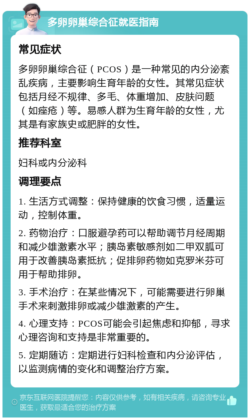 多卵卵巢综合征就医指南 常见症状 多卵卵巢综合征（PCOS）是一种常见的内分泌紊乱疾病，主要影响生育年龄的女性。其常见症状包括月经不规律、多毛、体重增加、皮肤问题（如痤疮）等。易感人群为生育年龄的女性，尤其是有家族史或肥胖的女性。 推荐科室 妇科或内分泌科 调理要点 1. 生活方式调整：保持健康的饮食习惯，适量运动，控制体重。 2. 药物治疗：口服避孕药可以帮助调节月经周期和减少雄激素水平；胰岛素敏感剂如二甲双胍可用于改善胰岛素抵抗；促排卵药物如克罗米芬可用于帮助排卵。 3. 手术治疗：在某些情况下，可能需要进行卵巢手术来刺激排卵或减少雄激素的产生。 4. 心理支持：PCOS可能会引起焦虑和抑郁，寻求心理咨询和支持是非常重要的。 5. 定期随访：定期进行妇科检查和内分泌评估，以监测病情的变化和调整治疗方案。