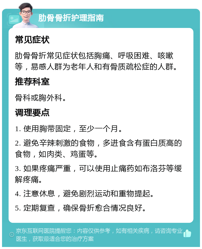 肋骨骨折护理指南 常见症状 肋骨骨折常见症状包括胸痛、呼吸困难、咳嗽等，易感人群为老年人和有骨质疏松症的人群。 推荐科室 骨科或胸外科。 调理要点 1. 使用胸带固定，至少一个月。 2. 避免辛辣刺激的食物，多进食含有蛋白质高的食物，如肉类、鸡蛋等。 3. 如果疼痛严重，可以使用止痛药如布洛芬等缓解疼痛。 4. 注意休息，避免剧烈运动和重物提起。 5. 定期复查，确保骨折愈合情况良好。