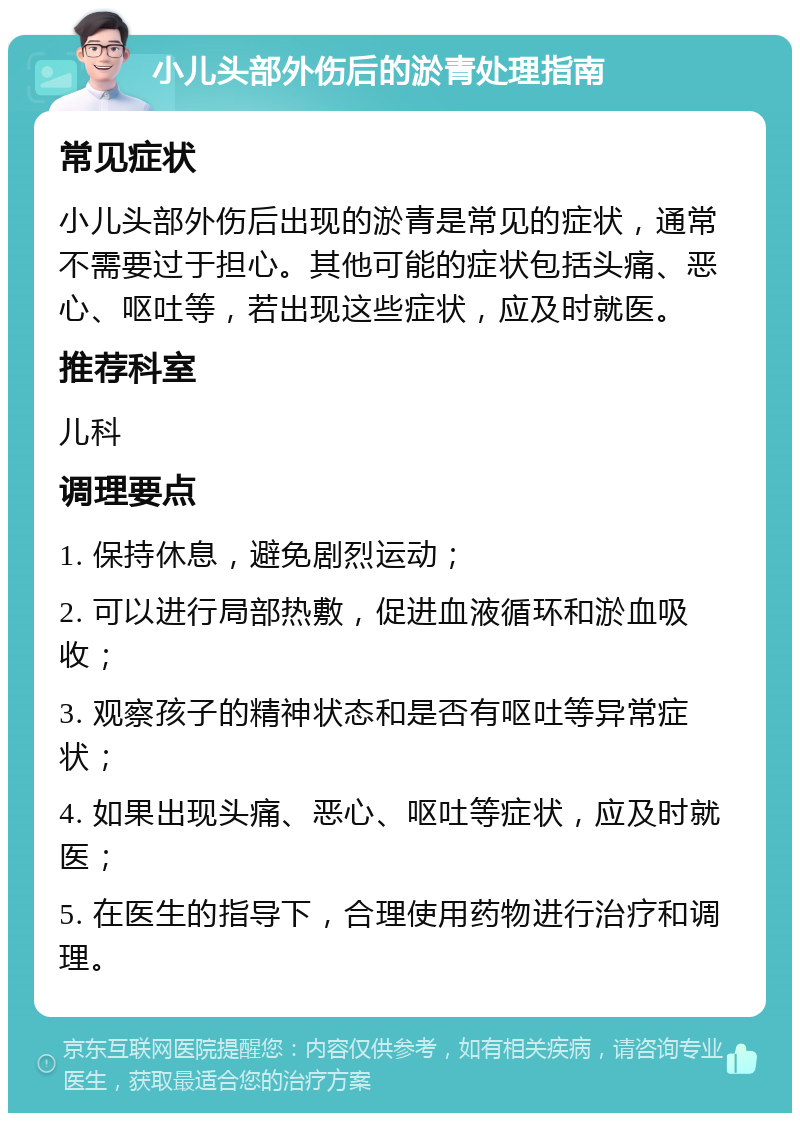 小儿头部外伤后的淤青处理指南 常见症状 小儿头部外伤后出现的淤青是常见的症状，通常不需要过于担心。其他可能的症状包括头痛、恶心、呕吐等，若出现这些症状，应及时就医。 推荐科室 儿科 调理要点 1. 保持休息，避免剧烈运动； 2. 可以进行局部热敷，促进血液循环和淤血吸收； 3. 观察孩子的精神状态和是否有呕吐等异常症状； 4. 如果出现头痛、恶心、呕吐等症状，应及时就医； 5. 在医生的指导下，合理使用药物进行治疗和调理。