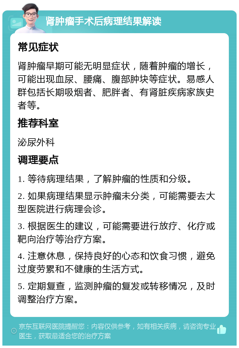 肾肿瘤手术后病理结果解读 常见症状 肾肿瘤早期可能无明显症状，随着肿瘤的增长，可能出现血尿、腰痛、腹部肿块等症状。易感人群包括长期吸烟者、肥胖者、有肾脏疾病家族史者等。 推荐科室 泌尿外科 调理要点 1. 等待病理结果，了解肿瘤的性质和分级。 2. 如果病理结果显示肿瘤未分类，可能需要去大型医院进行病理会诊。 3. 根据医生的建议，可能需要进行放疗、化疗或靶向治疗等治疗方案。 4. 注意休息，保持良好的心态和饮食习惯，避免过度劳累和不健康的生活方式。 5. 定期复查，监测肿瘤的复发或转移情况，及时调整治疗方案。