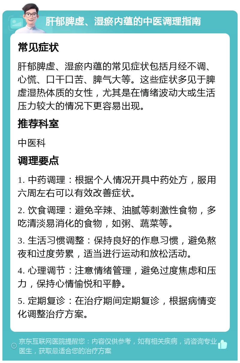 肝郁脾虚、湿瘀内蕴的中医调理指南 常见症状 肝郁脾虚、湿瘀内蕴的常见症状包括月经不调、心慌、口干口苦、脾气大等。这些症状多见于脾虚湿热体质的女性，尤其是在情绪波动大或生活压力较大的情况下更容易出现。 推荐科室 中医科 调理要点 1. 中药调理：根据个人情况开具中药处方，服用六周左右可以有效改善症状。 2. 饮食调理：避免辛辣、油腻等刺激性食物，多吃清淡易消化的食物，如粥、蔬菜等。 3. 生活习惯调整：保持良好的作息习惯，避免熬夜和过度劳累，适当进行运动和放松活动。 4. 心理调节：注意情绪管理，避免过度焦虑和压力，保持心情愉悦和平静。 5. 定期复诊：在治疗期间定期复诊，根据病情变化调整治疗方案。