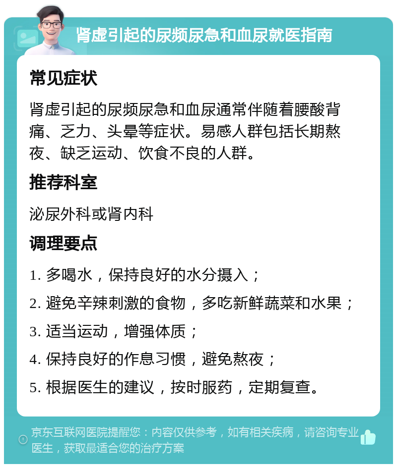 肾虚引起的尿频尿急和血尿就医指南 常见症状 肾虚引起的尿频尿急和血尿通常伴随着腰酸背痛、乏力、头晕等症状。易感人群包括长期熬夜、缺乏运动、饮食不良的人群。 推荐科室 泌尿外科或肾内科 调理要点 1. 多喝水，保持良好的水分摄入； 2. 避免辛辣刺激的食物，多吃新鲜蔬菜和水果； 3. 适当运动，增强体质； 4. 保持良好的作息习惯，避免熬夜； 5. 根据医生的建议，按时服药，定期复查。