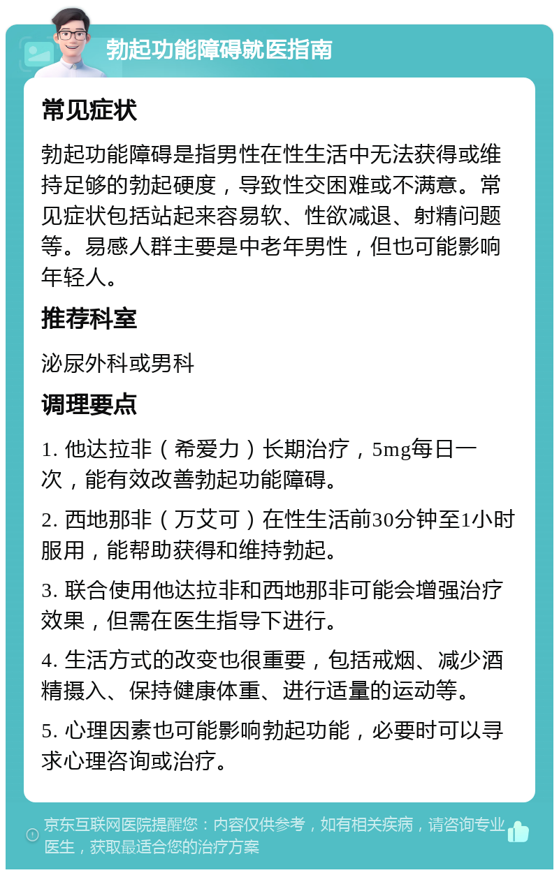 勃起功能障碍就医指南 常见症状 勃起功能障碍是指男性在性生活中无法获得或维持足够的勃起硬度，导致性交困难或不满意。常见症状包括站起来容易软、性欲减退、射精问题等。易感人群主要是中老年男性，但也可能影响年轻人。 推荐科室 泌尿外科或男科 调理要点 1. 他达拉非（希爱力）长期治疗，5mg每日一次，能有效改善勃起功能障碍。 2. 西地那非（万艾可）在性生活前30分钟至1小时服用，能帮助获得和维持勃起。 3. 联合使用他达拉非和西地那非可能会增强治疗效果，但需在医生指导下进行。 4. 生活方式的改变也很重要，包括戒烟、减少酒精摄入、保持健康体重、进行适量的运动等。 5. 心理因素也可能影响勃起功能，必要时可以寻求心理咨询或治疗。