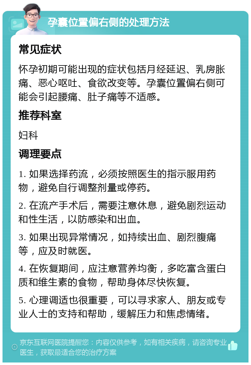 孕囊位置偏右侧的处理方法 常见症状 怀孕初期可能出现的症状包括月经延迟、乳房胀痛、恶心呕吐、食欲改变等。孕囊位置偏右侧可能会引起腰痛、肚子痛等不适感。 推荐科室 妇科 调理要点 1. 如果选择药流，必须按照医生的指示服用药物，避免自行调整剂量或停药。 2. 在流产手术后，需要注意休息，避免剧烈运动和性生活，以防感染和出血。 3. 如果出现异常情况，如持续出血、剧烈腹痛等，应及时就医。 4. 在恢复期间，应注意营养均衡，多吃富含蛋白质和维生素的食物，帮助身体尽快恢复。 5. 心理调适也很重要，可以寻求家人、朋友或专业人士的支持和帮助，缓解压力和焦虑情绪。