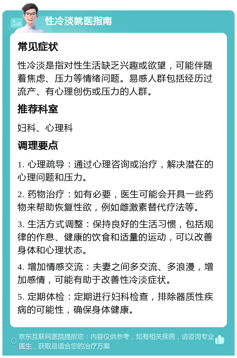 性冷淡就医指南 常见症状 性冷淡是指对性生活缺乏兴趣或欲望，可能伴随着焦虑、压力等情绪问题。易感人群包括经历过流产、有心理创伤或压力的人群。 推荐科室 妇科、心理科 调理要点 1. 心理疏导：通过心理咨询或治疗，解决潜在的心理问题和压力。 2. 药物治疗：如有必要，医生可能会开具一些药物来帮助恢复性欲，例如雌激素替代疗法等。 3. 生活方式调整：保持良好的生活习惯，包括规律的作息、健康的饮食和适量的运动，可以改善身体和心理状态。 4. 增加情感交流：夫妻之间多交流、多浪漫，增加感情，可能有助于改善性冷淡症状。 5. 定期体检：定期进行妇科检查，排除器质性疾病的可能性，确保身体健康。