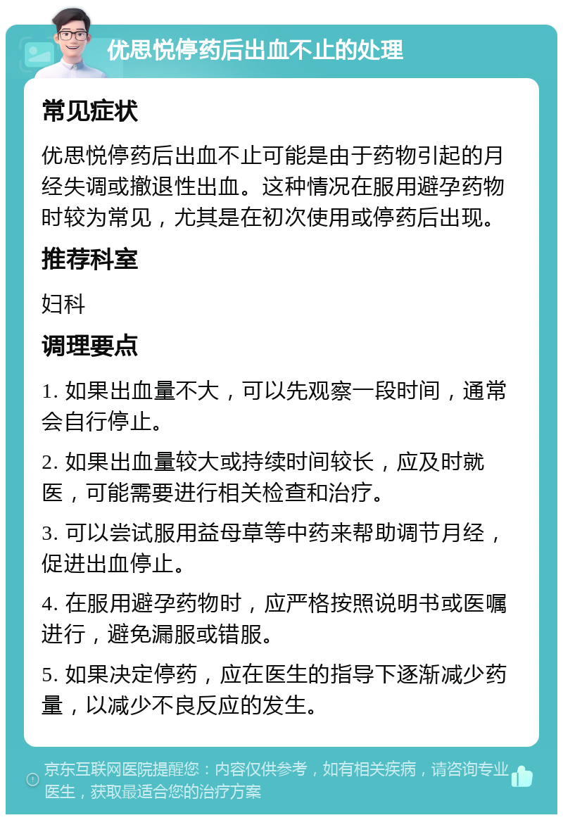 优思悦停药后出血不止的处理 常见症状 优思悦停药后出血不止可能是由于药物引起的月经失调或撤退性出血。这种情况在服用避孕药物时较为常见，尤其是在初次使用或停药后出现。 推荐科室 妇科 调理要点 1. 如果出血量不大，可以先观察一段时间，通常会自行停止。 2. 如果出血量较大或持续时间较长，应及时就医，可能需要进行相关检查和治疗。 3. 可以尝试服用益母草等中药来帮助调节月经，促进出血停止。 4. 在服用避孕药物时，应严格按照说明书或医嘱进行，避免漏服或错服。 5. 如果决定停药，应在医生的指导下逐渐减少药量，以减少不良反应的发生。