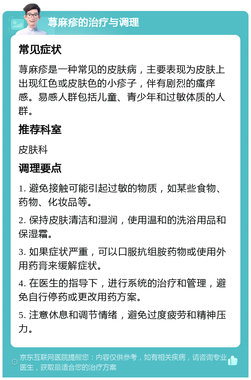 荨麻疹的治疗与调理 常见症状 荨麻疹是一种常见的皮肤病，主要表现为皮肤上出现红色或皮肤色的小疹子，伴有剧烈的瘙痒感。易感人群包括儿童、青少年和过敏体质的人群。 推荐科室 皮肤科 调理要点 1. 避免接触可能引起过敏的物质，如某些食物、药物、化妆品等。 2. 保持皮肤清洁和湿润，使用温和的洗浴用品和保湿霜。 3. 如果症状严重，可以口服抗组胺药物或使用外用药膏来缓解症状。 4. 在医生的指导下，进行系统的治疗和管理，避免自行停药或更改用药方案。 5. 注意休息和调节情绪，避免过度疲劳和精神压力。