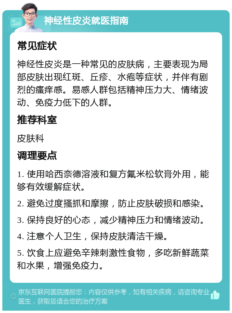 神经性皮炎就医指南 常见症状 神经性皮炎是一种常见的皮肤病，主要表现为局部皮肤出现红斑、丘疹、水疱等症状，并伴有剧烈的瘙痒感。易感人群包括精神压力大、情绪波动、免疫力低下的人群。 推荐科室 皮肤科 调理要点 1. 使用哈西奈德溶液和复方氟米松软膏外用，能够有效缓解症状。 2. 避免过度搔抓和摩擦，防止皮肤破损和感染。 3. 保持良好的心态，减少精神压力和情绪波动。 4. 注意个人卫生，保持皮肤清洁干燥。 5. 饮食上应避免辛辣刺激性食物，多吃新鲜蔬菜和水果，增强免疫力。