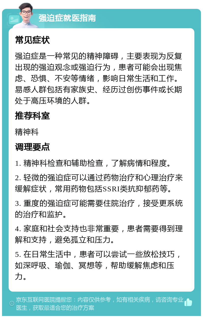 强迫症就医指南 常见症状 强迫症是一种常见的精神障碍，主要表现为反复出现的强迫观念或强迫行为，患者可能会出现焦虑、恐惧、不安等情绪，影响日常生活和工作。易感人群包括有家族史、经历过创伤事件或长期处于高压环境的人群。 推荐科室 精神科 调理要点 1. 精神科检查和辅助检查，了解病情和程度。 2. 轻微的强迫症可以通过药物治疗和心理治疗来缓解症状，常用药物包括SSRI类抗抑郁药等。 3. 重度的强迫症可能需要住院治疗，接受更系统的治疗和监护。 4. 家庭和社会支持也非常重要，患者需要得到理解和支持，避免孤立和压力。 5. 在日常生活中，患者可以尝试一些放松技巧，如深呼吸、瑜伽、冥想等，帮助缓解焦虑和压力。