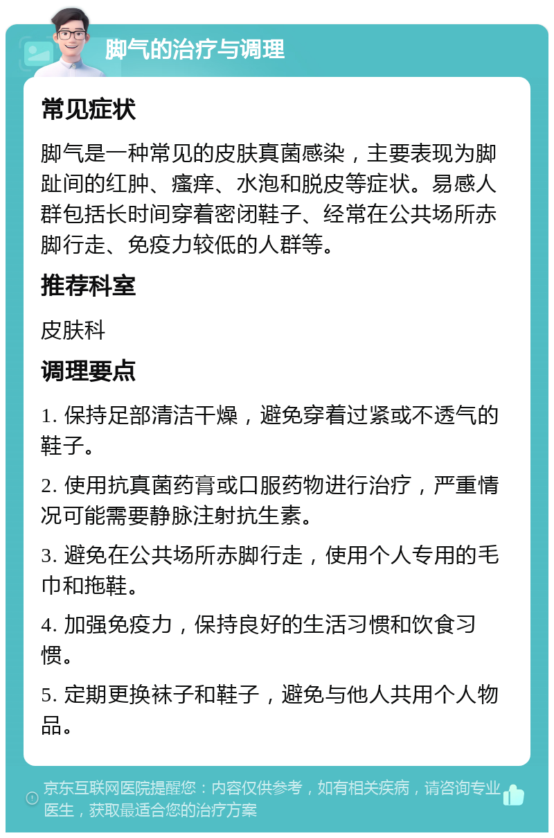 脚气的治疗与调理 常见症状 脚气是一种常见的皮肤真菌感染，主要表现为脚趾间的红肿、瘙痒、水泡和脱皮等症状。易感人群包括长时间穿着密闭鞋子、经常在公共场所赤脚行走、免疫力较低的人群等。 推荐科室 皮肤科 调理要点 1. 保持足部清洁干燥，避免穿着过紧或不透气的鞋子。 2. 使用抗真菌药膏或口服药物进行治疗，严重情况可能需要静脉注射抗生素。 3. 避免在公共场所赤脚行走，使用个人专用的毛巾和拖鞋。 4. 加强免疫力，保持良好的生活习惯和饮食习惯。 5. 定期更换袜子和鞋子，避免与他人共用个人物品。