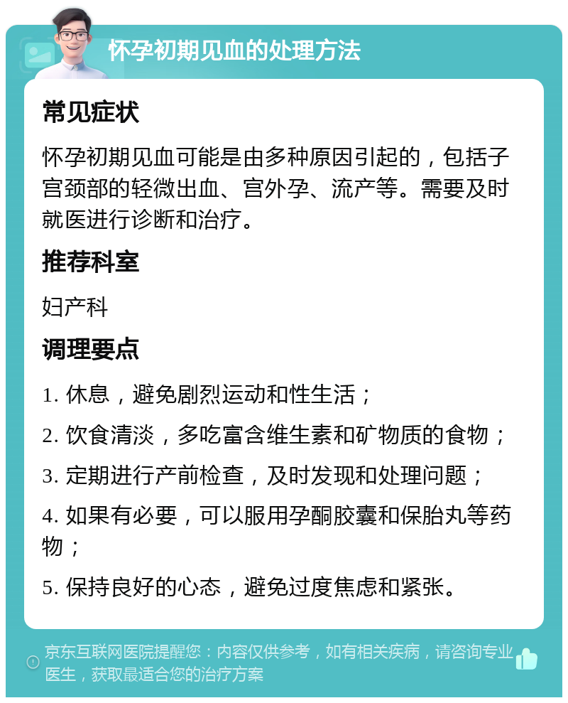 怀孕初期见血的处理方法 常见症状 怀孕初期见血可能是由多种原因引起的，包括子宫颈部的轻微出血、宫外孕、流产等。需要及时就医进行诊断和治疗。 推荐科室 妇产科 调理要点 1. 休息，避免剧烈运动和性生活； 2. 饮食清淡，多吃富含维生素和矿物质的食物； 3. 定期进行产前检查，及时发现和处理问题； 4. 如果有必要，可以服用孕酮胶囊和保胎丸等药物； 5. 保持良好的心态，避免过度焦虑和紧张。