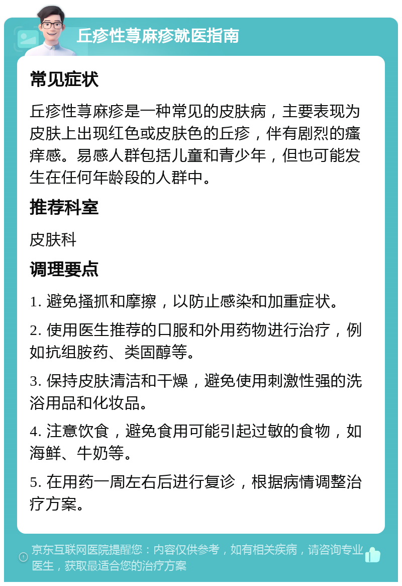 丘疹性荨麻疹就医指南 常见症状 丘疹性荨麻疹是一种常见的皮肤病，主要表现为皮肤上出现红色或皮肤色的丘疹，伴有剧烈的瘙痒感。易感人群包括儿童和青少年，但也可能发生在任何年龄段的人群中。 推荐科室 皮肤科 调理要点 1. 避免搔抓和摩擦，以防止感染和加重症状。 2. 使用医生推荐的口服和外用药物进行治疗，例如抗组胺药、类固醇等。 3. 保持皮肤清洁和干燥，避免使用刺激性强的洗浴用品和化妆品。 4. 注意饮食，避免食用可能引起过敏的食物，如海鲜、牛奶等。 5. 在用药一周左右后进行复诊，根据病情调整治疗方案。