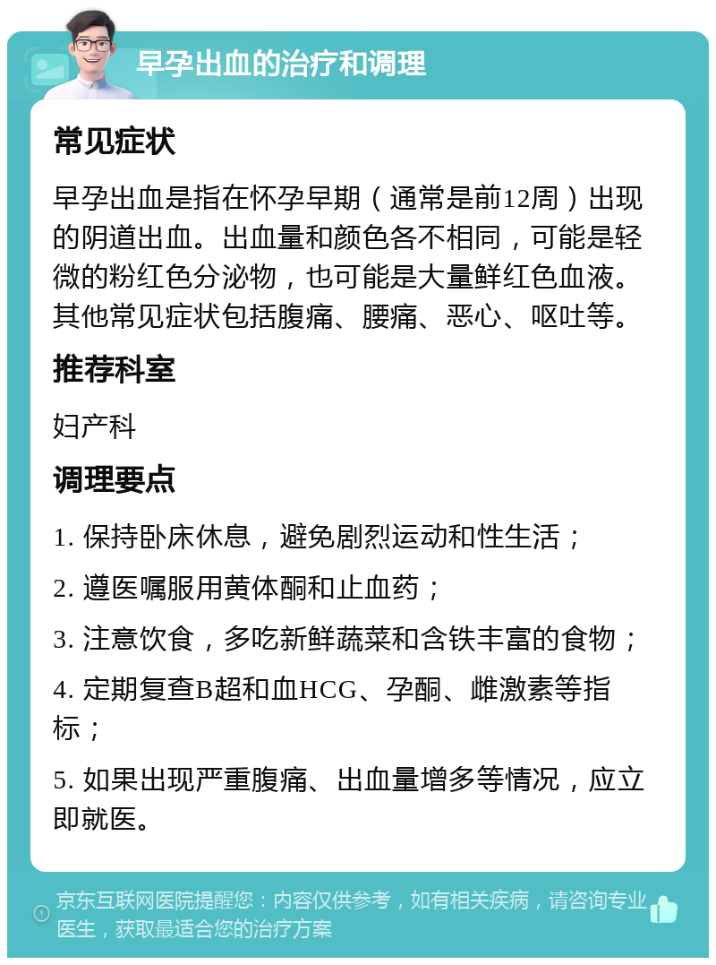 早孕出血的治疗和调理 常见症状 早孕出血是指在怀孕早期（通常是前12周）出现的阴道出血。出血量和颜色各不相同，可能是轻微的粉红色分泌物，也可能是大量鲜红色血液。其他常见症状包括腹痛、腰痛、恶心、呕吐等。 推荐科室 妇产科 调理要点 1. 保持卧床休息，避免剧烈运动和性生活； 2. 遵医嘱服用黄体酮和止血药； 3. 注意饮食，多吃新鲜蔬菜和含铁丰富的食物； 4. 定期复查B超和血HCG、孕酮、雌激素等指标； 5. 如果出现严重腹痛、出血量增多等情况，应立即就医。