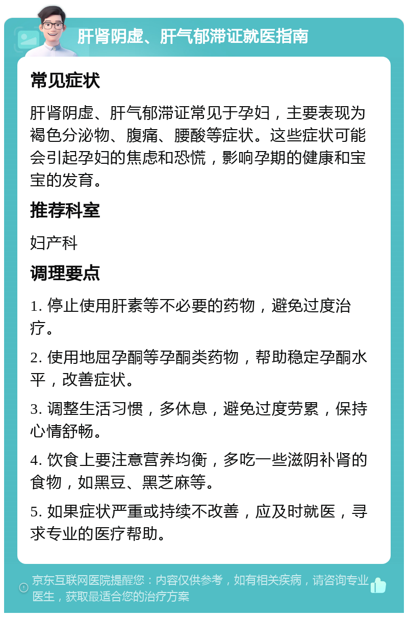 肝肾阴虚、肝气郁滞证就医指南 常见症状 肝肾阴虚、肝气郁滞证常见于孕妇，主要表现为褐色分泌物、腹痛、腰酸等症状。这些症状可能会引起孕妇的焦虑和恐慌，影响孕期的健康和宝宝的发育。 推荐科室 妇产科 调理要点 1. 停止使用肝素等不必要的药物，避免过度治疗。 2. 使用地屈孕酮等孕酮类药物，帮助稳定孕酮水平，改善症状。 3. 调整生活习惯，多休息，避免过度劳累，保持心情舒畅。 4. 饮食上要注意营养均衡，多吃一些滋阴补肾的食物，如黑豆、黑芝麻等。 5. 如果症状严重或持续不改善，应及时就医，寻求专业的医疗帮助。