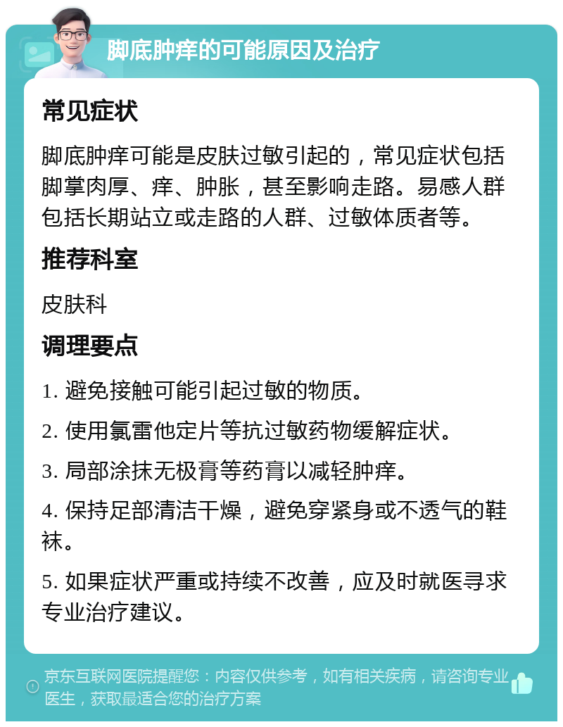 脚底肿痒的可能原因及治疗 常见症状 脚底肿痒可能是皮肤过敏引起的，常见症状包括脚掌肉厚、痒、肿胀，甚至影响走路。易感人群包括长期站立或走路的人群、过敏体质者等。 推荐科室 皮肤科 调理要点 1. 避免接触可能引起过敏的物质。 2. 使用氯雷他定片等抗过敏药物缓解症状。 3. 局部涂抹无极膏等药膏以减轻肿痒。 4. 保持足部清洁干燥，避免穿紧身或不透气的鞋袜。 5. 如果症状严重或持续不改善，应及时就医寻求专业治疗建议。