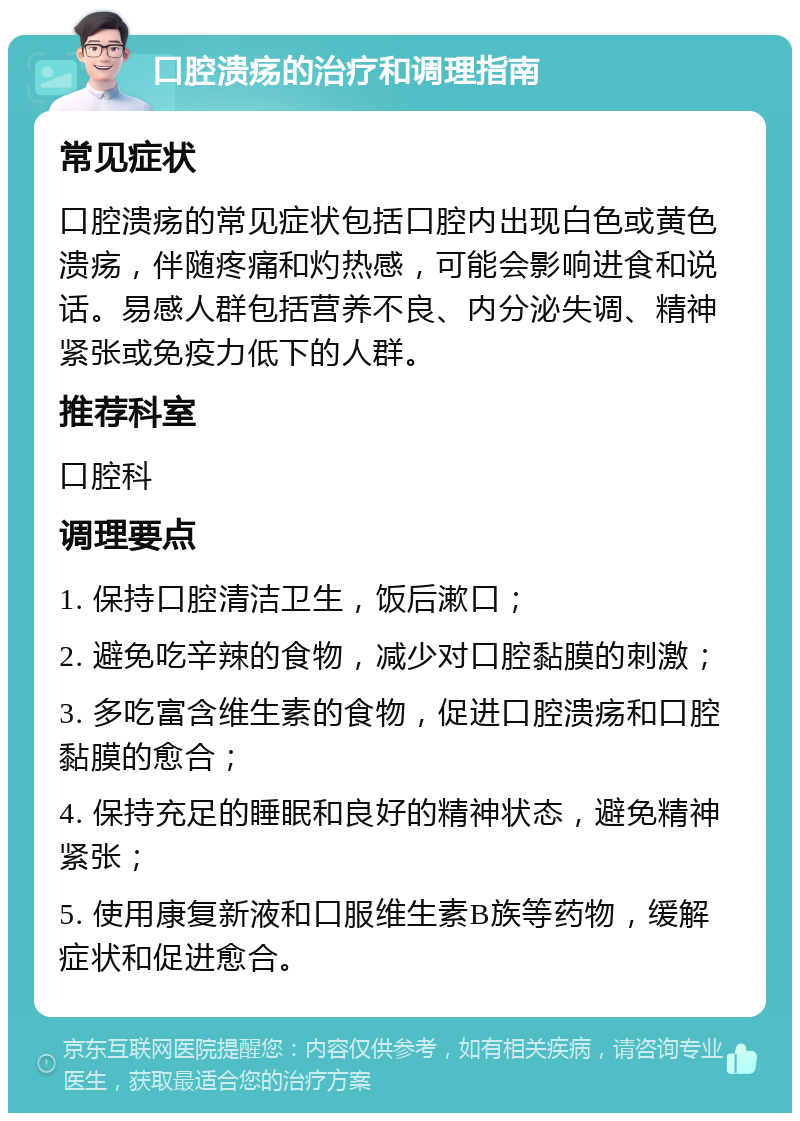 口腔溃疡的治疗和调理指南 常见症状 口腔溃疡的常见症状包括口腔内出现白色或黄色溃疡，伴随疼痛和灼热感，可能会影响进食和说话。易感人群包括营养不良、内分泌失调、精神紧张或免疫力低下的人群。 推荐科室 口腔科 调理要点 1. 保持口腔清洁卫生，饭后漱口； 2. 避免吃辛辣的食物，减少对口腔黏膜的刺激； 3. 多吃富含维生素的食物，促进口腔溃疡和口腔黏膜的愈合； 4. 保持充足的睡眠和良好的精神状态，避免精神紧张； 5. 使用康复新液和口服维生素B族等药物，缓解症状和促进愈合。