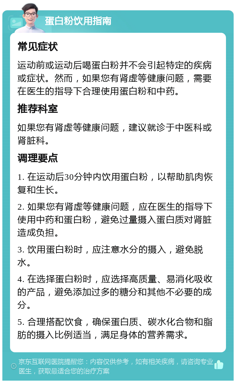 蛋白粉饮用指南 常见症状 运动前或运动后喝蛋白粉并不会引起特定的疾病或症状。然而，如果您有肾虚等健康问题，需要在医生的指导下合理使用蛋白粉和中药。 推荐科室 如果您有肾虚等健康问题，建议就诊于中医科或肾脏科。 调理要点 1. 在运动后30分钟内饮用蛋白粉，以帮助肌肉恢复和生长。 2. 如果您有肾虚等健康问题，应在医生的指导下使用中药和蛋白粉，避免过量摄入蛋白质对肾脏造成负担。 3. 饮用蛋白粉时，应注意水分的摄入，避免脱水。 4. 在选择蛋白粉时，应选择高质量、易消化吸收的产品，避免添加过多的糖分和其他不必要的成分。 5. 合理搭配饮食，确保蛋白质、碳水化合物和脂肪的摄入比例适当，满足身体的营养需求。