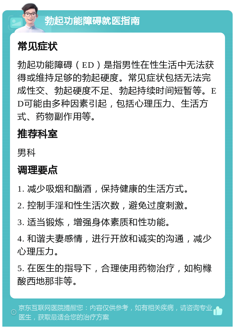 勃起功能障碍就医指南 常见症状 勃起功能障碍（ED）是指男性在性生活中无法获得或维持足够的勃起硬度。常见症状包括无法完成性交、勃起硬度不足、勃起持续时间短暂等。ED可能由多种因素引起，包括心理压力、生活方式、药物副作用等。 推荐科室 男科 调理要点 1. 减少吸烟和酗酒，保持健康的生活方式。 2. 控制手淫和性生活次数，避免过度刺激。 3. 适当锻炼，增强身体素质和性功能。 4. 和谐夫妻感情，进行开放和诚实的沟通，减少心理压力。 5. 在医生的指导下，合理使用药物治疗，如枸橼酸西地那非等。