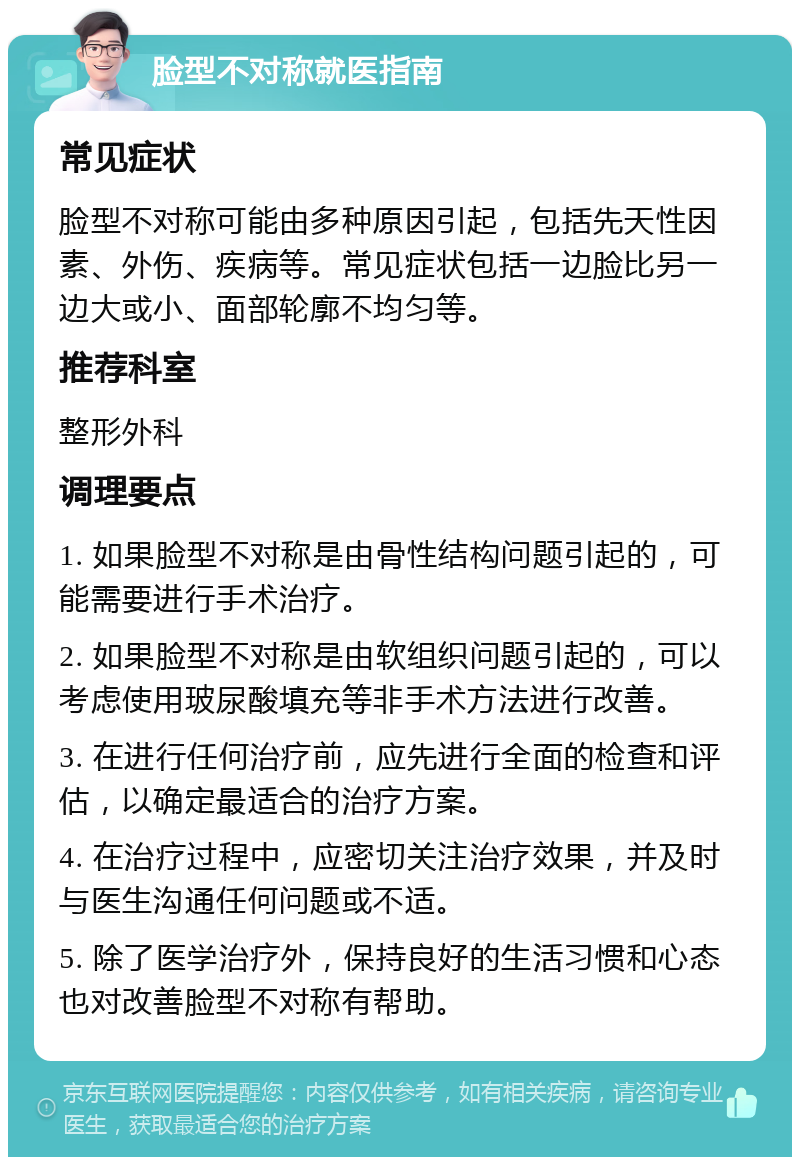 脸型不对称就医指南 常见症状 脸型不对称可能由多种原因引起，包括先天性因素、外伤、疾病等。常见症状包括一边脸比另一边大或小、面部轮廓不均匀等。 推荐科室 整形外科 调理要点 1. 如果脸型不对称是由骨性结构问题引起的，可能需要进行手术治疗。 2. 如果脸型不对称是由软组织问题引起的，可以考虑使用玻尿酸填充等非手术方法进行改善。 3. 在进行任何治疗前，应先进行全面的检查和评估，以确定最适合的治疗方案。 4. 在治疗过程中，应密切关注治疗效果，并及时与医生沟通任何问题或不适。 5. 除了医学治疗外，保持良好的生活习惯和心态也对改善脸型不对称有帮助。