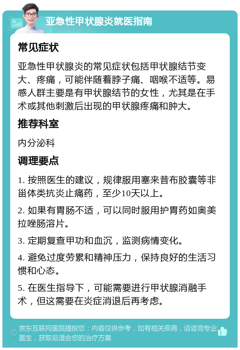 亚急性甲状腺炎就医指南 常见症状 亚急性甲状腺炎的常见症状包括甲状腺结节变大、疼痛，可能伴随着脖子痛、咽喉不适等。易感人群主要是有甲状腺结节的女性，尤其是在手术或其他刺激后出现的甲状腺疼痛和肿大。 推荐科室 内分泌科 调理要点 1. 按照医生的建议，规律服用塞来昔布胶囊等非甾体类抗炎止痛药，至少10天以上。 2. 如果有胃肠不适，可以同时服用护胃药如奥美拉唑肠溶片。 3. 定期复查甲功和血沉，监测病情变化。 4. 避免过度劳累和精神压力，保持良好的生活习惯和心态。 5. 在医生指导下，可能需要进行甲状腺消融手术，但这需要在炎症消退后再考虑。