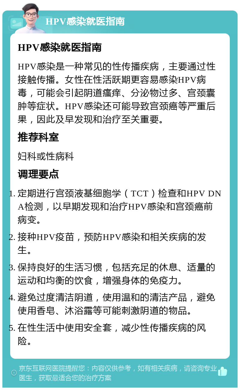 HPV感染就医指南 HPV感染就医指南 HPV感染是一种常见的性传播疾病，主要通过性接触传播。女性在性活跃期更容易感染HPV病毒，可能会引起阴道瘙痒、分泌物过多、宫颈囊肿等症状。HPV感染还可能导致宫颈癌等严重后果，因此及早发现和治疗至关重要。 推荐科室 妇科或性病科 调理要点 定期进行宫颈液基细胞学（TCT）检查和HPV DNA检测，以早期发现和治疗HPV感染和宫颈癌前病变。 接种HPV疫苗，预防HPV感染和相关疾病的发生。 保持良好的生活习惯，包括充足的休息、适量的运动和均衡的饮食，增强身体的免疫力。 避免过度清洁阴道，使用温和的清洁产品，避免使用香皂、沐浴露等可能刺激阴道的物品。 在性生活中使用安全套，减少性传播疾病的风险。