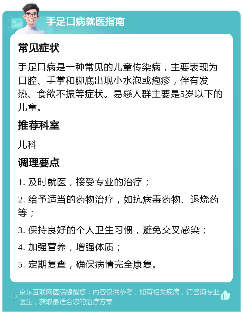 手足口病就医指南 常见症状 手足口病是一种常见的儿童传染病，主要表现为口腔、手掌和脚底出现小水泡或疱疹，伴有发热、食欲不振等症状。易感人群主要是5岁以下的儿童。 推荐科室 儿科 调理要点 1. 及时就医，接受专业的治疗； 2. 给予适当的药物治疗，如抗病毒药物、退烧药等； 3. 保持良好的个人卫生习惯，避免交叉感染； 4. 加强营养，增强体质； 5. 定期复查，确保病情完全康复。