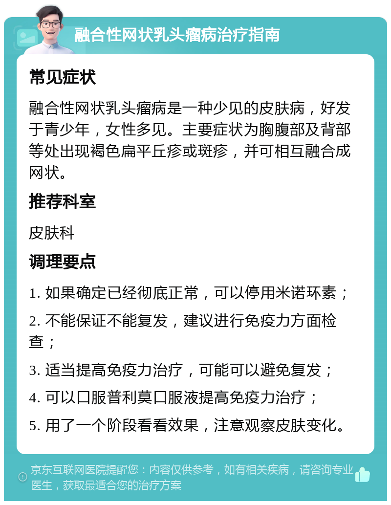 融合性网状乳头瘤病治疗指南 常见症状 融合性网状乳头瘤病是一种少见的皮肤病，好发于青少年，女性多见。主要症状为胸腹部及背部等处出现褐色扁平丘疹或斑疹，并可相互融合成网状。 推荐科室 皮肤科 调理要点 1. 如果确定已经彻底正常，可以停用米诺环素； 2. 不能保证不能复发，建议进行免疫力方面检查； 3. 适当提高免疫力治疗，可能可以避免复发； 4. 可以口服普利莫口服液提高免疫力治疗； 5. 用了一个阶段看看效果，注意观察皮肤变化。