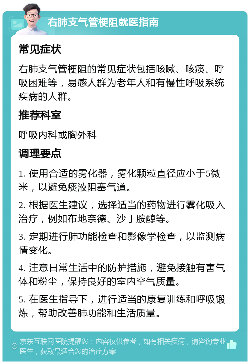 右肺支气管梗阻就医指南 常见症状 右肺支气管梗阻的常见症状包括咳嗽、咳痰、呼吸困难等，易感人群为老年人和有慢性呼吸系统疾病的人群。 推荐科室 呼吸内科或胸外科 调理要点 1. 使用合适的雾化器，雾化颗粒直径应小于5微米，以避免痰液阻塞气道。 2. 根据医生建议，选择适当的药物进行雾化吸入治疗，例如布地奈德、沙丁胺醇等。 3. 定期进行肺功能检查和影像学检查，以监测病情变化。 4. 注意日常生活中的防护措施，避免接触有害气体和粉尘，保持良好的室内空气质量。 5. 在医生指导下，进行适当的康复训练和呼吸锻炼，帮助改善肺功能和生活质量。