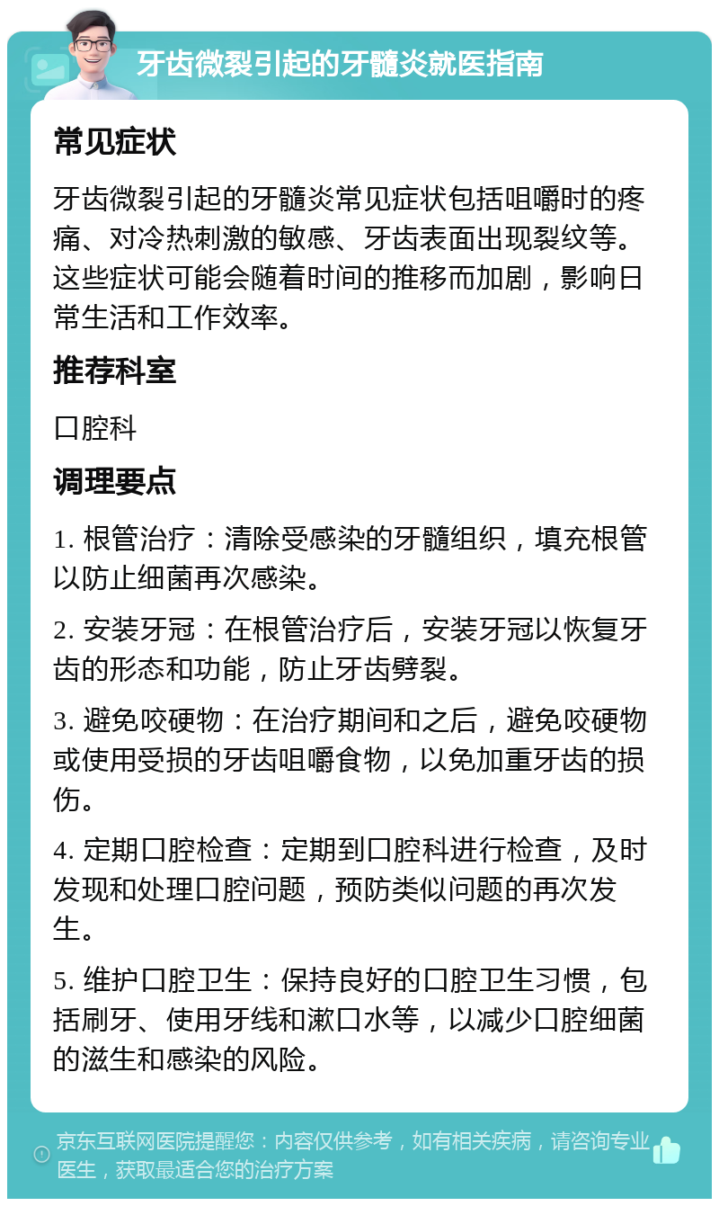 牙齿微裂引起的牙髓炎就医指南 常见症状 牙齿微裂引起的牙髓炎常见症状包括咀嚼时的疼痛、对冷热刺激的敏感、牙齿表面出现裂纹等。这些症状可能会随着时间的推移而加剧，影响日常生活和工作效率。 推荐科室 口腔科 调理要点 1. 根管治疗：清除受感染的牙髓组织，填充根管以防止细菌再次感染。 2. 安装牙冠：在根管治疗后，安装牙冠以恢复牙齿的形态和功能，防止牙齿劈裂。 3. 避免咬硬物：在治疗期间和之后，避免咬硬物或使用受损的牙齿咀嚼食物，以免加重牙齿的损伤。 4. 定期口腔检查：定期到口腔科进行检查，及时发现和处理口腔问题，预防类似问题的再次发生。 5. 维护口腔卫生：保持良好的口腔卫生习惯，包括刷牙、使用牙线和漱口水等，以减少口腔细菌的滋生和感染的风险。