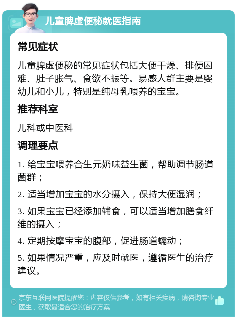 儿童脾虚便秘就医指南 常见症状 儿童脾虚便秘的常见症状包括大便干燥、排便困难、肚子胀气、食欲不振等。易感人群主要是婴幼儿和小儿，特别是纯母乳喂养的宝宝。 推荐科室 儿科或中医科 调理要点 1. 给宝宝喂养合生元奶味益生菌，帮助调节肠道菌群； 2. 适当增加宝宝的水分摄入，保持大便湿润； 3. 如果宝宝已经添加辅食，可以适当增加膳食纤维的摄入； 4. 定期按摩宝宝的腹部，促进肠道蠕动； 5. 如果情况严重，应及时就医，遵循医生的治疗建议。