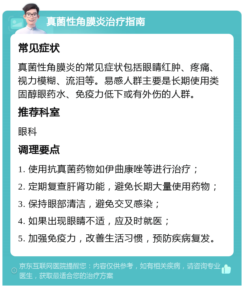 真菌性角膜炎治疗指南 常见症状 真菌性角膜炎的常见症状包括眼睛红肿、疼痛、视力模糊、流泪等。易感人群主要是长期使用类固醇眼药水、免疫力低下或有外伤的人群。 推荐科室 眼科 调理要点 1. 使用抗真菌药物如伊曲康唑等进行治疗； 2. 定期复查肝肾功能，避免长期大量使用药物； 3. 保持眼部清洁，避免交叉感染； 4. 如果出现眼睛不适，应及时就医； 5. 加强免疫力，改善生活习惯，预防疾病复发。