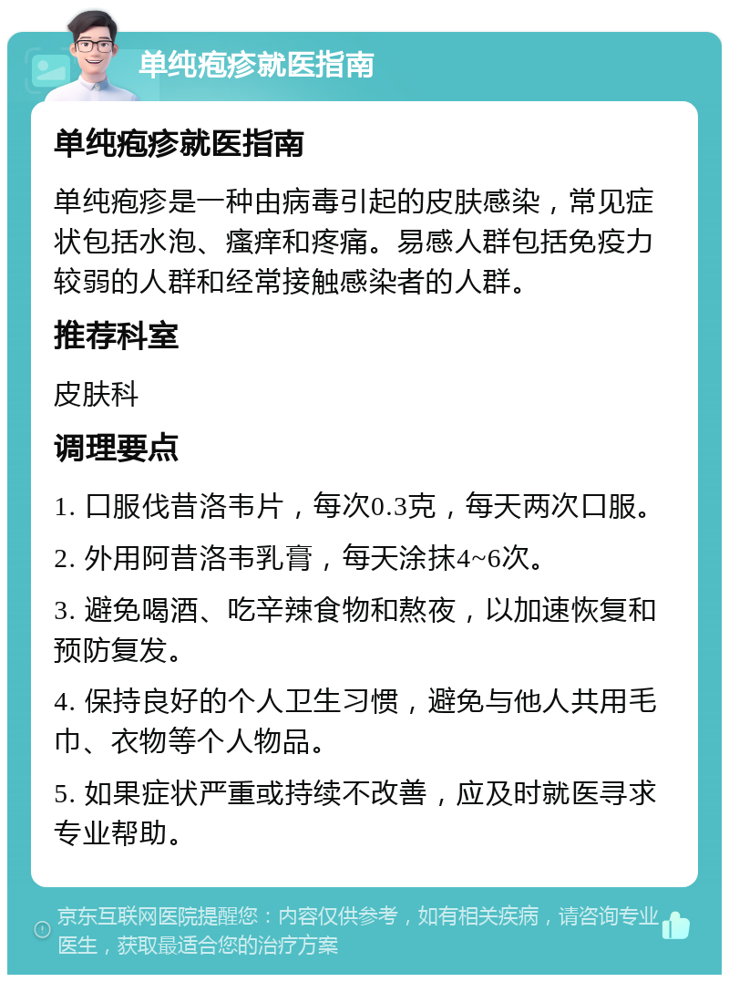 单纯疱疹就医指南 单纯疱疹就医指南 单纯疱疹是一种由病毒引起的皮肤感染，常见症状包括水泡、瘙痒和疼痛。易感人群包括免疫力较弱的人群和经常接触感染者的人群。 推荐科室 皮肤科 调理要点 1. 口服伐昔洛韦片，每次0.3克，每天两次口服。 2. 外用阿昔洛韦乳膏，每天涂抹4~6次。 3. 避免喝酒、吃辛辣食物和熬夜，以加速恢复和预防复发。 4. 保持良好的个人卫生习惯，避免与他人共用毛巾、衣物等个人物品。 5. 如果症状严重或持续不改善，应及时就医寻求专业帮助。