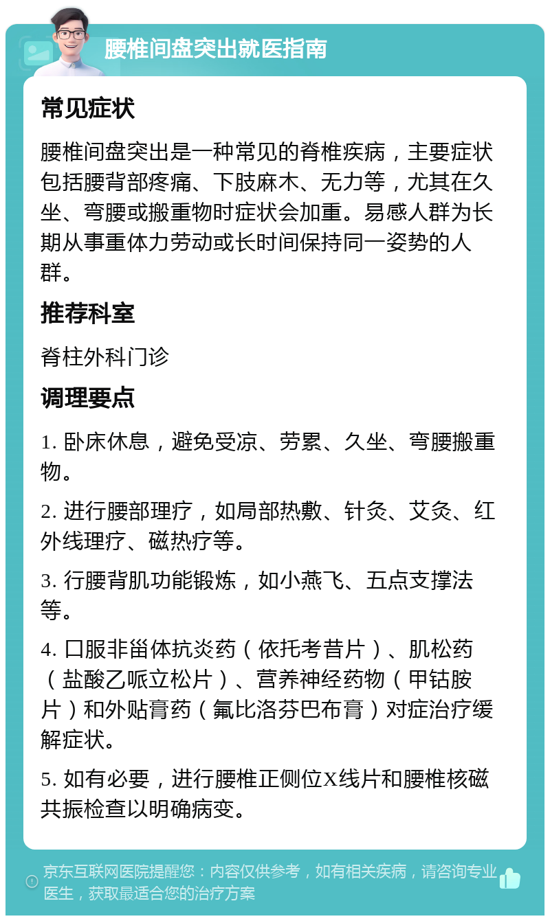 腰椎间盘突出就医指南 常见症状 腰椎间盘突出是一种常见的脊椎疾病，主要症状包括腰背部疼痛、下肢麻木、无力等，尤其在久坐、弯腰或搬重物时症状会加重。易感人群为长期从事重体力劳动或长时间保持同一姿势的人群。 推荐科室 脊柱外科门诊 调理要点 1. 卧床休息，避免受凉、劳累、久坐、弯腰搬重物。 2. 进行腰部理疗，如局部热敷、针灸、艾灸、红外线理疗、磁热疗等。 3. 行腰背肌功能锻炼，如小燕飞、五点支撑法等。 4. 口服非甾体抗炎药（依托考昔片）、肌松药（盐酸乙哌立松片）、营养神经药物（甲钴胺片）和外贴膏药（氟比洛芬巴布膏）对症治疗缓解症状。 5. 如有必要，进行腰椎正侧位X线片和腰椎核磁共振检查以明确病变。