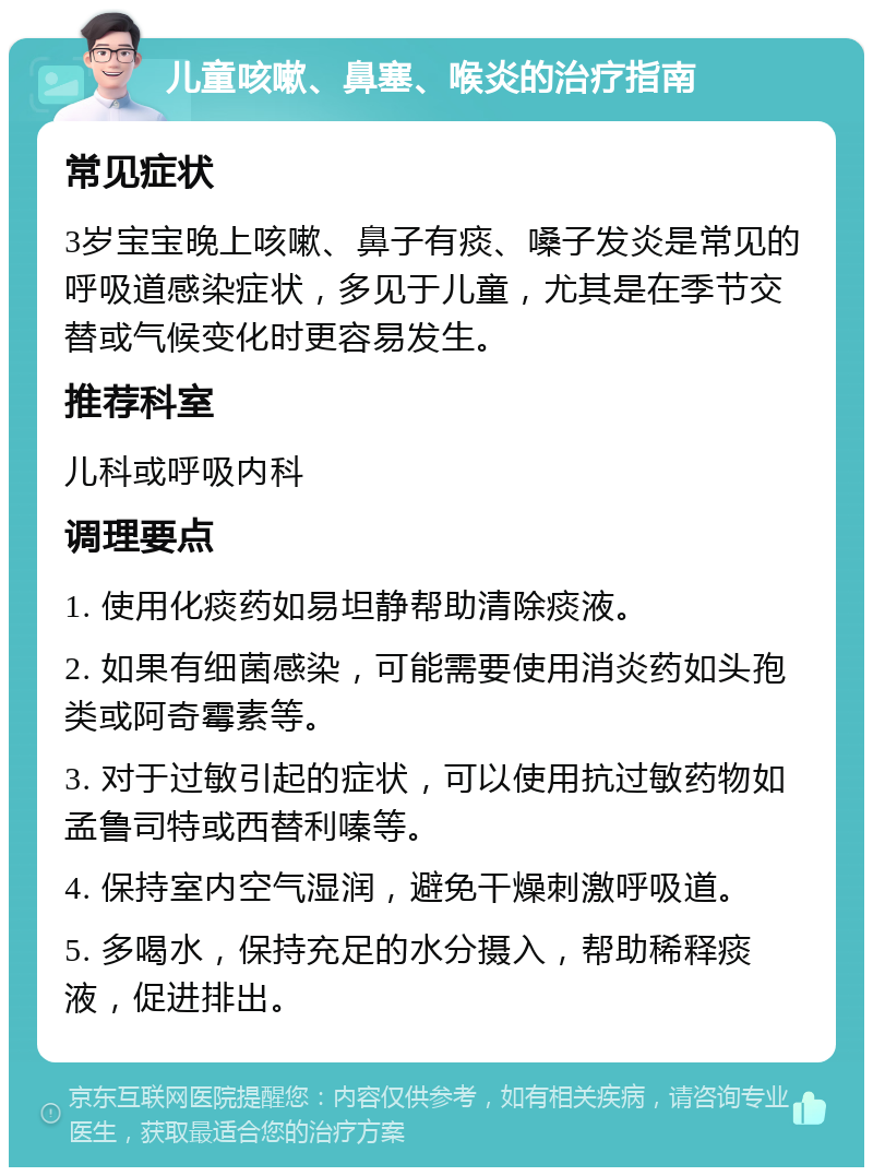 儿童咳嗽、鼻塞、喉炎的治疗指南 常见症状 3岁宝宝晚上咳嗽、鼻子有痰、嗓子发炎是常见的呼吸道感染症状，多见于儿童，尤其是在季节交替或气候变化时更容易发生。 推荐科室 儿科或呼吸内科 调理要点 1. 使用化痰药如易坦静帮助清除痰液。 2. 如果有细菌感染，可能需要使用消炎药如头孢类或阿奇霉素等。 3. 对于过敏引起的症状，可以使用抗过敏药物如孟鲁司特或西替利嗪等。 4. 保持室内空气湿润，避免干燥刺激呼吸道。 5. 多喝水，保持充足的水分摄入，帮助稀释痰液，促进排出。