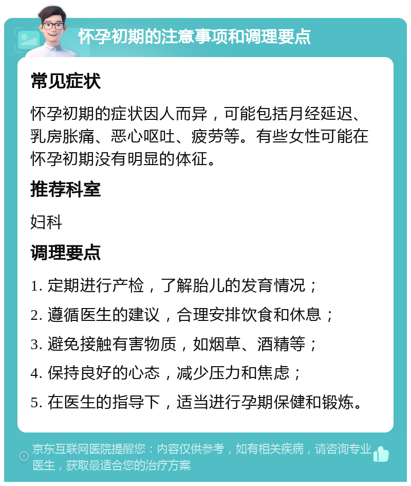 怀孕初期的注意事项和调理要点 常见症状 怀孕初期的症状因人而异，可能包括月经延迟、乳房胀痛、恶心呕吐、疲劳等。有些女性可能在怀孕初期没有明显的体征。 推荐科室 妇科 调理要点 1. 定期进行产检，了解胎儿的发育情况； 2. 遵循医生的建议，合理安排饮食和休息； 3. 避免接触有害物质，如烟草、酒精等； 4. 保持良好的心态，减少压力和焦虑； 5. 在医生的指导下，适当进行孕期保健和锻炼。