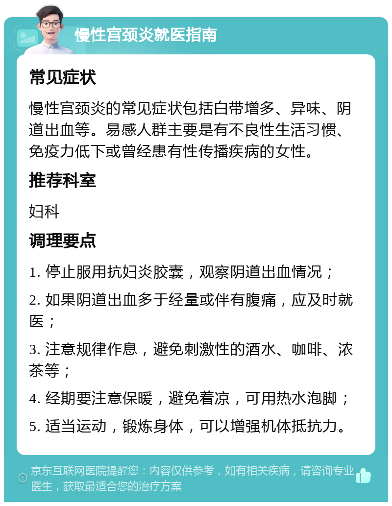 慢性宫颈炎就医指南 常见症状 慢性宫颈炎的常见症状包括白带增多、异味、阴道出血等。易感人群主要是有不良性生活习惯、免疫力低下或曾经患有性传播疾病的女性。 推荐科室 妇科 调理要点 1. 停止服用抗妇炎胶囊，观察阴道出血情况； 2. 如果阴道出血多于经量或伴有腹痛，应及时就医； 3. 注意规律作息，避免刺激性的酒水、咖啡、浓茶等； 4. 经期要注意保暖，避免着凉，可用热水泡脚； 5. 适当运动，锻炼身体，可以增强机体抵抗力。