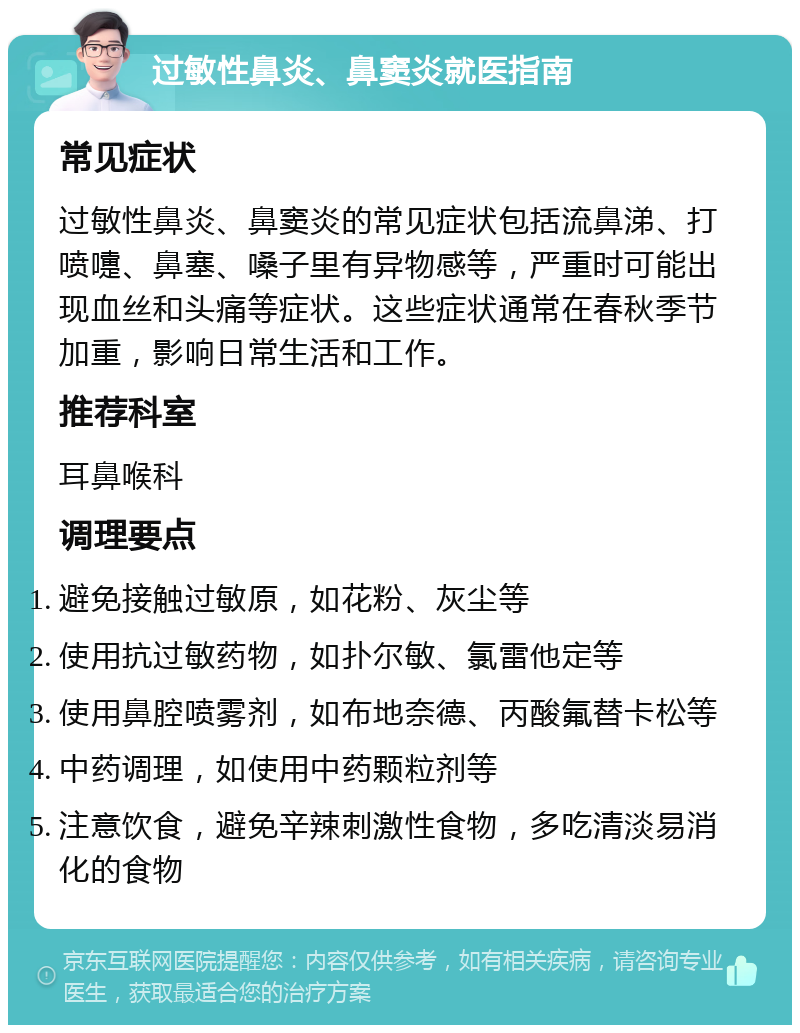 过敏性鼻炎、鼻窦炎就医指南 常见症状 过敏性鼻炎、鼻窦炎的常见症状包括流鼻涕、打喷嚏、鼻塞、嗓子里有异物感等，严重时可能出现血丝和头痛等症状。这些症状通常在春秋季节加重，影响日常生活和工作。 推荐科室 耳鼻喉科 调理要点 避免接触过敏原，如花粉、灰尘等 使用抗过敏药物，如扑尔敏、氯雷他定等 使用鼻腔喷雾剂，如布地奈德、丙酸氟替卡松等 中药调理，如使用中药颗粒剂等 注意饮食，避免辛辣刺激性食物，多吃清淡易消化的食物