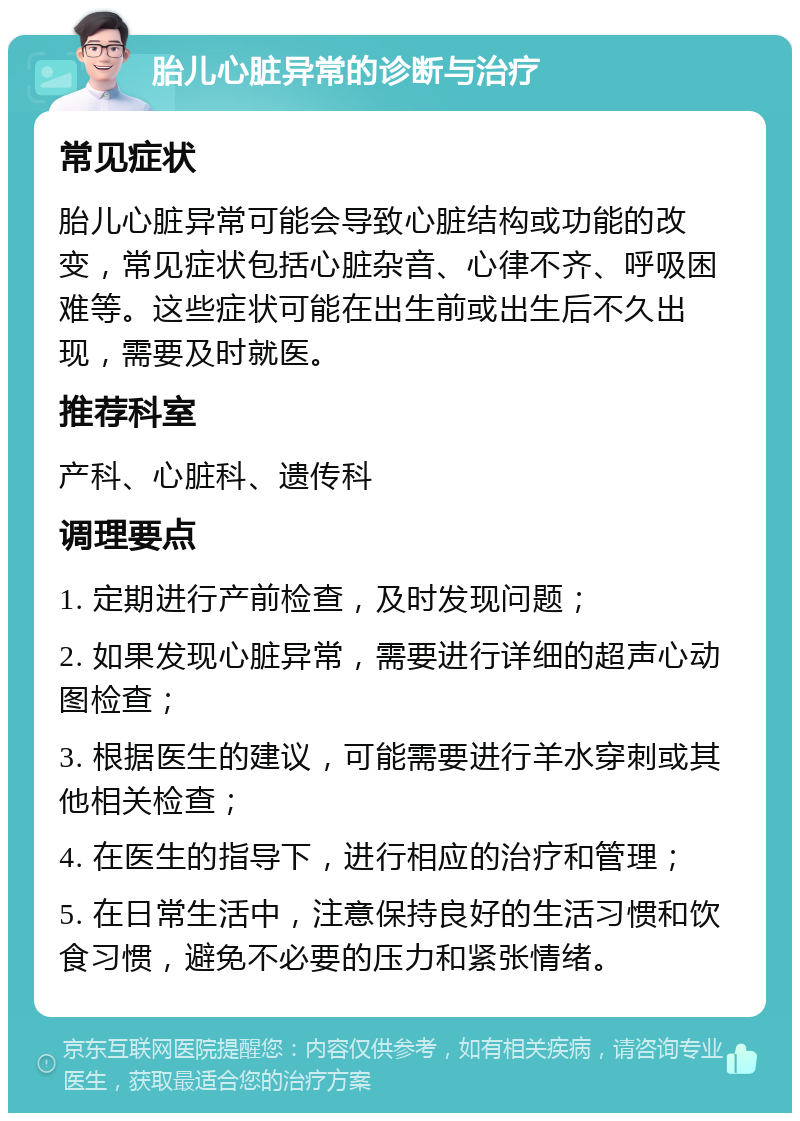 胎儿心脏异常的诊断与治疗 常见症状 胎儿心脏异常可能会导致心脏结构或功能的改变，常见症状包括心脏杂音、心律不齐、呼吸困难等。这些症状可能在出生前或出生后不久出现，需要及时就医。 推荐科室 产科、心脏科、遗传科 调理要点 1. 定期进行产前检查，及时发现问题； 2. 如果发现心脏异常，需要进行详细的超声心动图检查； 3. 根据医生的建议，可能需要进行羊水穿刺或其他相关检查； 4. 在医生的指导下，进行相应的治疗和管理； 5. 在日常生活中，注意保持良好的生活习惯和饮食习惯，避免不必要的压力和紧张情绪。