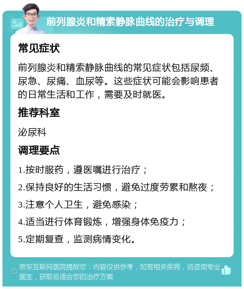 前列腺炎和精索静脉曲线的治疗与调理 常见症状 前列腺炎和精索静脉曲线的常见症状包括尿频、尿急、尿痛、血尿等。这些症状可能会影响患者的日常生活和工作，需要及时就医。 推荐科室 泌尿科 调理要点 1.按时服药，遵医嘱进行治疗； 2.保持良好的生活习惯，避免过度劳累和熬夜； 3.注意个人卫生，避免感染； 4.适当进行体育锻炼，增强身体免疫力； 5.定期复查，监测病情变化。