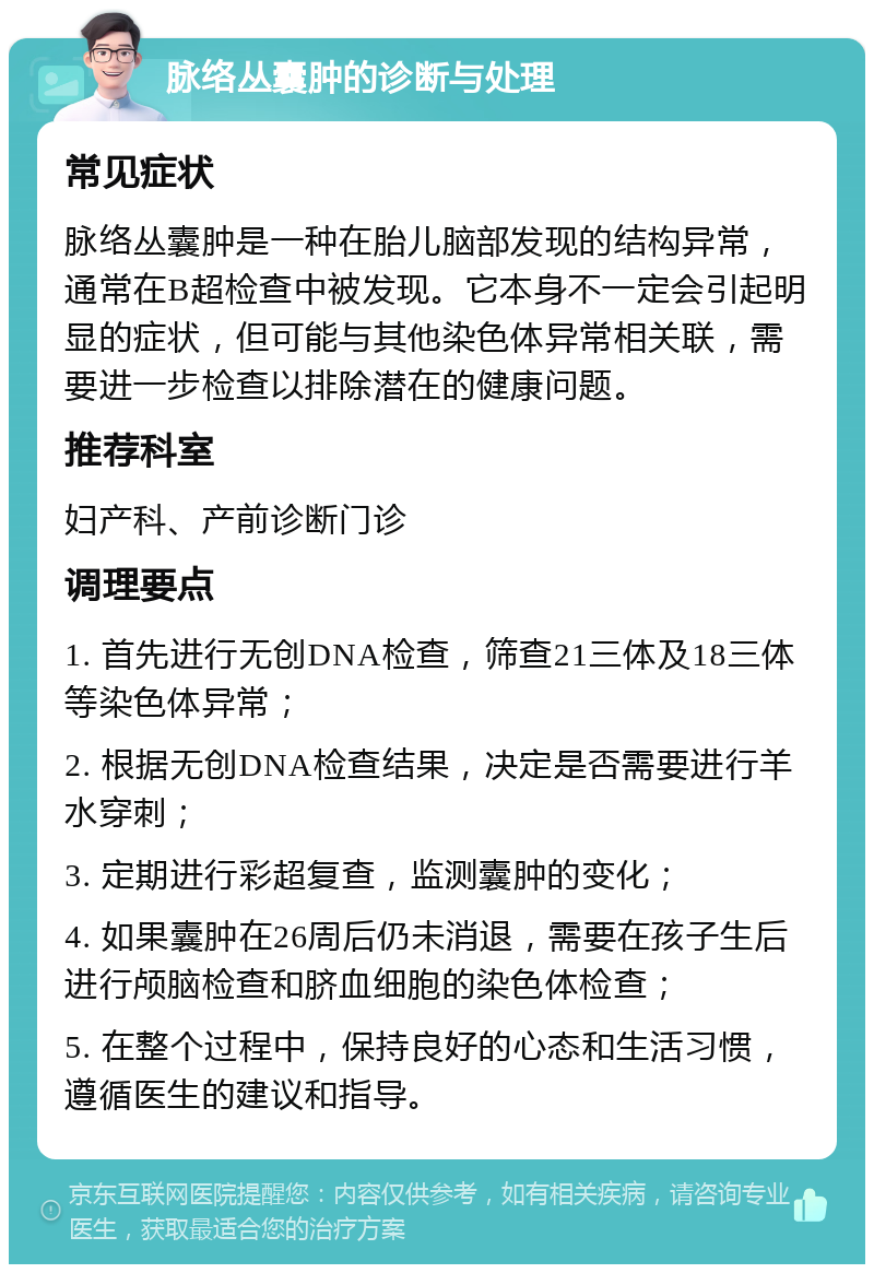 脉络丛囊肿的诊断与处理 常见症状 脉络丛囊肿是一种在胎儿脑部发现的结构异常，通常在B超检查中被发现。它本身不一定会引起明显的症状，但可能与其他染色体异常相关联，需要进一步检查以排除潜在的健康问题。 推荐科室 妇产科、产前诊断门诊 调理要点 1. 首先进行无创DNA检查，筛查21三体及18三体等染色体异常； 2. 根据无创DNA检查结果，决定是否需要进行羊水穿刺； 3. 定期进行彩超复查，监测囊肿的变化； 4. 如果囊肿在26周后仍未消退，需要在孩子生后进行颅脑检查和脐血细胞的染色体检查； 5. 在整个过程中，保持良好的心态和生活习惯，遵循医生的建议和指导。