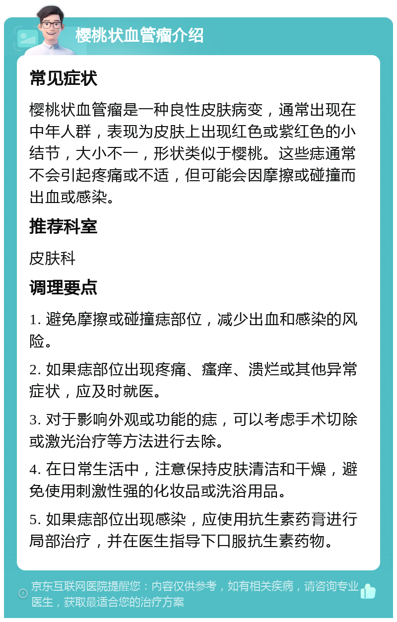 樱桃状血管瘤介绍 常见症状 樱桃状血管瘤是一种良性皮肤病变，通常出现在中年人群，表现为皮肤上出现红色或紫红色的小结节，大小不一，形状类似于樱桃。这些痣通常不会引起疼痛或不适，但可能会因摩擦或碰撞而出血或感染。 推荐科室 皮肤科 调理要点 1. 避免摩擦或碰撞痣部位，减少出血和感染的风险。 2. 如果痣部位出现疼痛、瘙痒、溃烂或其他异常症状，应及时就医。 3. 对于影响外观或功能的痣，可以考虑手术切除或激光治疗等方法进行去除。 4. 在日常生活中，注意保持皮肤清洁和干燥，避免使用刺激性强的化妆品或洗浴用品。 5. 如果痣部位出现感染，应使用抗生素药膏进行局部治疗，并在医生指导下口服抗生素药物。