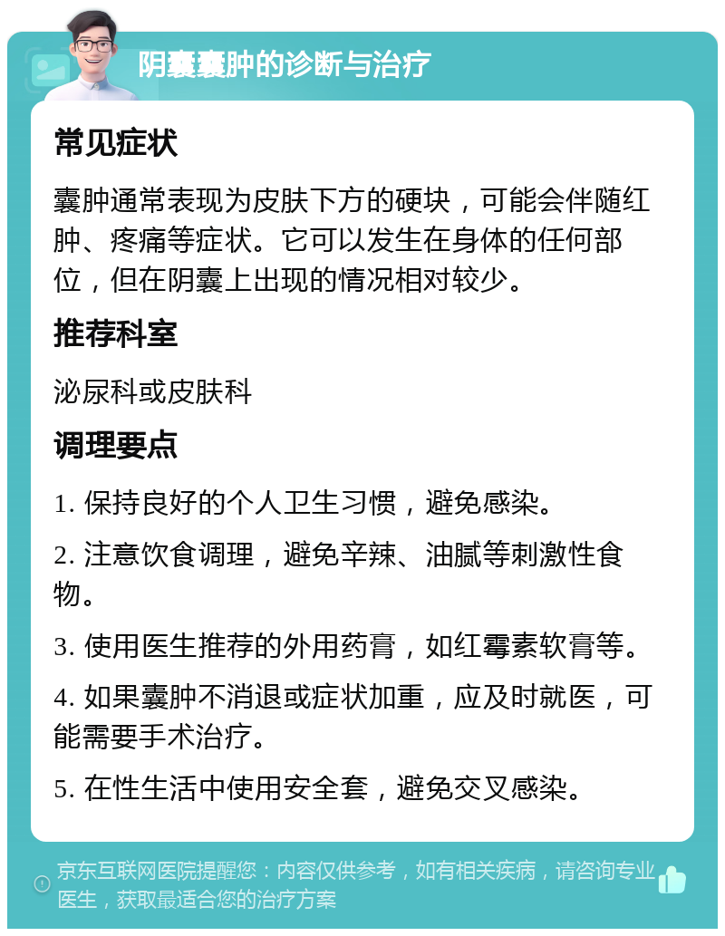 阴囊囊肿的诊断与治疗 常见症状 囊肿通常表现为皮肤下方的硬块，可能会伴随红肿、疼痛等症状。它可以发生在身体的任何部位，但在阴囊上出现的情况相对较少。 推荐科室 泌尿科或皮肤科 调理要点 1. 保持良好的个人卫生习惯，避免感染。 2. 注意饮食调理，避免辛辣、油腻等刺激性食物。 3. 使用医生推荐的外用药膏，如红霉素软膏等。 4. 如果囊肿不消退或症状加重，应及时就医，可能需要手术治疗。 5. 在性生活中使用安全套，避免交叉感染。