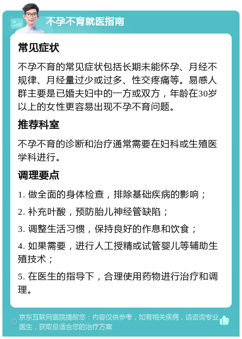 不孕不育就医指南 常见症状 不孕不育的常见症状包括长期未能怀孕、月经不规律、月经量过少或过多、性交疼痛等。易感人群主要是已婚夫妇中的一方或双方，年龄在30岁以上的女性更容易出现不孕不育问题。 推荐科室 不孕不育的诊断和治疗通常需要在妇科或生殖医学科进行。 调理要点 1. 做全面的身体检查，排除基础疾病的影响； 2. 补充叶酸，预防胎儿神经管缺陷； 3. 调整生活习惯，保持良好的作息和饮食； 4. 如果需要，进行人工授精或试管婴儿等辅助生殖技术； 5. 在医生的指导下，合理使用药物进行治疗和调理。